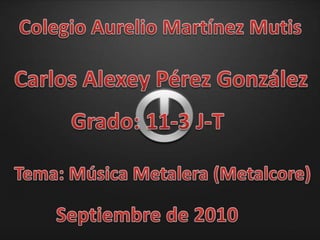 Colegio Aurelio Martínez Mutis Carlos Alexey Pérez González Grado: 11-3 J-T Tema: Música Metalera (Metalcore) Septiembre de 2010 