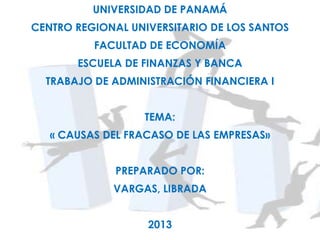 UNIVERSIDAD DE PANAMÁ
CENTRO REGIONAL UNIVERSITARIO DE LOS SANTOS
FACULTAD DE ECONOMÍA
ESCUELA DE FINANZAS Y BANCA
TRABAJO DE ADMINISTRACIÓN FINANCIERA I
TEMA:
« CAUSAS DEL FRACASO DE LAS EMPRESAS»
PREPARADO POR:
VARGAS, LIBRADA
2013
 