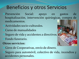Beneficios y otros Servicios
Prevención
Social:
apoyo
en
gastos
de
hospitalización, intervención quirúrgicas, compra de
medicamentos.
Actividades socio-culturales.
Curso de manualidades

Seguro de vida y accidentes a directivos.
Fondo funerario.

Otros servicios:
Giros de Cooperativas, envío de dinero.
Seguro para automóvil, colectivo de vida, incendios y
accidentes personales.

 
