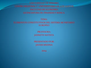 UNIVERSIDAD DE PANAMA
CENTRO REGIONAL Y UNIVERSITARIO DE LOS SANTOS
FACULTAD DE ECONOMIA
LICENCIATURA DE FINANZAS Y BANCA.
TEMA:
ELEMENTOS CONSTITUTIVOS DEL SISTEMA MONETARIO
EUROPEO
PROFESORA:
JANNETH BATISTA
PRESENTADO POR:
JAVIER MEDINA
2014
 