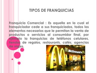 TIPOS DE FRANQUICIAS
Franquicia Comercial : Es aquella en la cual el
franquiciador cede a sus franquiciados, todos los
elementos necesarios que le permitan la venta de
productos o servicios al consumidor final, por
ejemplo la franquicias de teléfonos celulares,
tiendas de regalos, restaurants, cafés, agencias
de viajes.
 