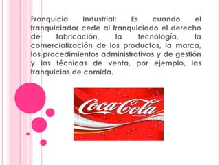 Franquicia Industrial: Es cuando el
franquiciador cede al franquiciado el derecho
de fabricación, la tecnología, la
comercialización de los productos, la marca,
los procedimientos administrativos y de gestión
y las técnicas de venta, por ejemplo, las
franquicias de comida.
 