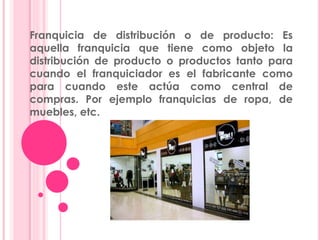 Franquicia de distribución o de producto: Es
aquella franquicia que tiene como objeto la
distribución de producto o productos tanto para
cuando el franquiciador es el fabricante como
para cuando este actúa como central de
compras. Por ejemplo franquicias de ropa, de
muebles, etc.
 