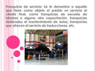 Franquicia de servicio: Se le denomina a aquella
que tiene como objeto el prestar un servicio al
cliente final, como franquicias de escuela de
idiomas o alguna otra capacitación, franquicias
dedicadas al mantenimiento de autos, franquicias
que ofrecen el servicio de traducciones, etc.
 