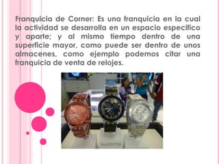 Franquicia de Corner: Es una franquicia en la cual
la actividad se desarrolla en un espacio especifico
y aparte; y al mismo tiempo dentro de una
superficie mayor, como puede ser dentro de unos
almacenes, como ejemplo podemos citar una
franquicia de venta de relojes.
 