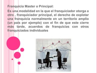 Franquicia Master o Principal:
Es una modalidad en la que el franquiciador otorga a
otro , franquiciador principal, el derecho de explotar
una franquicia normalmente en un territorio amplio
(un país por ejemplo) con el fin de que este cierre
más tarde, acuerdos de franquicias con otros
franquiciados individuales
 
