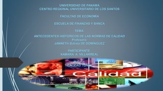 UNIVERSIDAD DE PANAMÁ
CENTRO REGIONAL UNIVERSITARIO DE LOS SANTOS
FACULTAD DE ECONOMÍA
ESCUELA DE FINANZAS Y BANCA
TEMA:
ANTECEDENTES HISTÓRICOS DE LAS NORMAS DE CALIDAD
Profesora:
JANNETH Batista DE DOMÍNGUEZ
PARTICIPANTE:
XAMARA A. VILLARREAL
Materia:
CALIDAD TOTAL
 