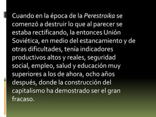Cuando en la época de la Perestroika se
comenzó a destruir lo que al parecer se
estaba rectificando, la entonces Unión
Soviética, en medio del estancamiento y de
otras dificultades, tenía indicadores
productivos altos y reales, seguridad
social, empleo, salud y educación muy
superiores a los de ahora, ocho años
después, donde la construcción del
capitalismo ha demostrado ser el gran
fracaso.
 