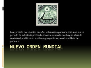La expresión nuevo orden mundial se ha usado para referirse a un nuevo
período de la historia pretendiendo de este modo que hay pruebas de
cambios dramáticos en las ideologías políticas y en el equilibrio de
poderes.

NUEVO ORDEN MUNDIAL
 