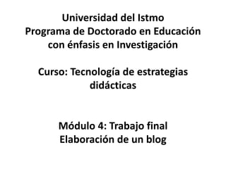 Universidad del Istmo
Programa de Doctorado en Educación
con énfasis en Investigación
Curso: Tecnología de estrategias
didácticas
Módulo 4: Trabajo final
Elaboración de un blog
 