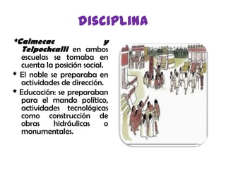 disciplina*Calmecac  yTelpochcallien ambos escuelas se tomaba en cuenta la posición social.* El noble se preparaba en actividades de dirección.* Educación: se preparaban para el mando político, actividades tecnológicas como construcción de obras hidráulicas o monumentales.