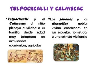 Telpochcalli y calmecac*Los jóvenes y las doncellas nobles vivían encerrados en sus escuelas, sometidos a una estricta vigilancia*Telpochcalliy elCalmecacel niño plebeyo auxiliaba a su familia desde edad muy temprana en actividades económicas, agrícolas