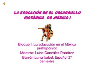 La educación en el desarrollo histórico  de México 1 Bloque 1. La educación en el México prehispánico Maestra: Luisa González Ramírez Barrón Luna Isabel, Español 2° Semestre 