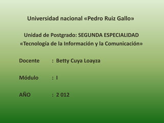 Universidad nacional «Pedro Ruiz Gallo»

 Unidad de Postgrado: SEGUNDA ESPECIALIDAD
«Tecnología de la Información y la Comunicación»

Docente     : Betty Cuya Loayza

Módulo      : I

AÑO         : 2 012
 