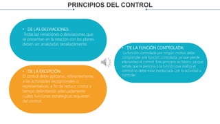 PRINCIPIOS DEL CONTROL
IÓN
• DE LAS DESVIACIONES:
Todas las variaciones o desviaciones que
se presentan en la relación con los planes
deben ser analizadas detalladamente.
• DE LA FUNCIÓN CONTROLADA:
La función controlada por ningún motivo debe
comprender a la función controlada, ya que pierde
efectividad el control. Este principio es básico, ya que
señala que la persona o la función que realiza el
control no debe estar involucrada con la actividad a
controlar.
• DE LA EXCEPCIÓN:
El control debe aplicarse, referentemente,
a las actividades excepcionales o
representativas, a fin de reducir costos y
tiempo delimitando adecuadamente
cuáles funciones estratégicas requieren
del control.
 