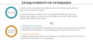 ESTABLECIMIENTO DE ESTANDARES
Se define como una unidad de medida que tiene como modelo, guía patrón con
base en la cual se actúa el control.
Un estándar puede ser definido como una unidad de medida que sirve como
modelo, guía o patrón con base en la cual se efectúa el control. Según:Harold
Koontz, Heinz weihrich, Mark cannice
DEFINICIÓN
FUNCIONES
BÁSICAS
• Rendimiento de beneficios
Es la expresión de los beneficios obtenidos por la empresa, que resulta de la comparación
o relación entre las utilidades y el capital empleado en cada una de las funciones.
• Posición en el mercado
Estándares utilizados para determinar la aceptación de algún producto en el mercado, y
la efectividad de las técnicas mercadológicas.
 