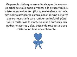 Me parecía obvio que ese animal capaz de arrancar
un árbol de cuajo podía arrancar a la estaca y huir. El
misterio era evidente: ¿Por qué el elefante no huía ,
sim podría arrancar la estaca con el mismo esfuerzo
que yo necesitaría para romper un fosforo? ¿Qué
fuerza misteriosa lo mantenía atado entonces mis
padres, maestros y tíos, buscando respuesta a ese
misterio no tuve una coherente.
 