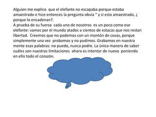 Alguien me explico que el elefante no escapaba porque estaba
amaestrado e hice entonces la pregunta obvia “ y si esta amaestrado, ¿
porque lo encadenan?.
A prueba de su fuerza cada uno de nosotros es un poco como ese
elefante: vamos por el mundo atados a cientos de estacas que nos restan
libertad. Creemos que no podemos con un montón de cosas, porque
simplemente una vez probamos y no pudimos. Grabamos en nuestra
mente esas palabras: no puedo, nunca podre. La única manera de saber
cuáles son nuestras limitaciones ahora es intentar de nuevo poniendo
en ello todo el corazón.
 