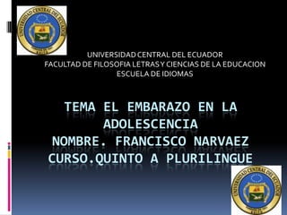 UNIVERSIDAD CENTRAL DEL ECUADOR
FACULTAD DE FILOSOFIA LETRAS Y CIENCIAS DE LA EDUCACION
ESCUELA DE IDIOMAS

TEMA EL EMBARAZO EN LA
ADOLESCENCIA
NOMBRE. FRANCISCO NARVAEZ
CURSO.QUINTO A PLURILINGUE

 