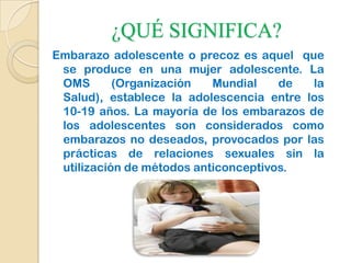 ¿QUÉ SIGNIFICA?
Embarazo adolescente o precoz es aquel que
se produce en una mujer adolescente. La
OMS (Organización Mundial de la
Salud), establece la adolescencia entre los
10-19 años. La mayoría de los embarazos de
los adolescentes son considerados como
embarazos no deseados, provocados por las
prácticas de relaciones sexuales sin la
utilización de métodos anticonceptivos.
 