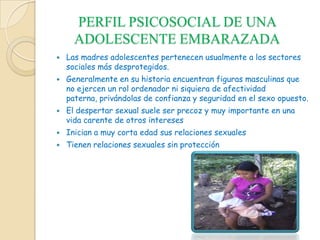 PERFIL PSICOSOCIAL DE UNA
ADOLESCENTE EMBARAZADA
 Las madres adolescentes pertenecen usualmente a los sectores
sociales más desprotegidos.
 Generalmente en su historia encuentran figuras masculinas que
no ejercen un rol ordenador ni siquiera de afectividad
paterna, privándolas de confianza y seguridad en el sexo opuesto.
 El despertar sexual suele ser precoz y muy importante en una
vida carente de otros intereses
 Inician a muy corta edad sus relaciones sexuales
 Tienen relaciones sexuales sin protección
 