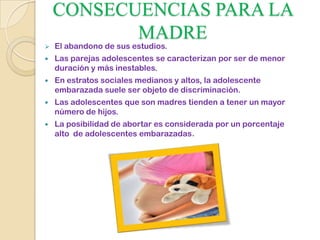CONSECUENCIAS PARA LA
MADRE
 El abandono de sus estudios.
 Las parejas adolescentes se caracterizan por ser de menor
duración y más inestables.
 En estratos sociales medianos y altos, la adolescente
embarazada suele ser objeto de discriminación.
 Las adolescentes que son madres tienden a tener un mayor
número de hijos.
 La posibilidad de abortar es considerada por un porcentaje
alto de adolescentes embarazadas.
 