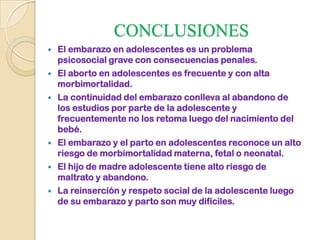 CONCLUSIONES
 El embarazo en adolescentes es un problema
psicosocial grave con consecuencias penales.
 El aborto en adolescentes es frecuente y con alta
morbimortalidad.
 La continuidad del embarazo conlleva al abandono de
los estudios por parte de la adolescente y
frecuentemente no los retoma luego del nacimiento del
bebé.
 El embarazo y el parto en adolescentes reconoce un alto
riesgo de morbimortalidad materna, fetal o neonatal.
 El hijo de madre adolescente tiene alto riesgo de
maltrato y abandono.
 La reinserción y respeto social de la adolescente luego
de su embarazo y parto son muy difíciles.
 