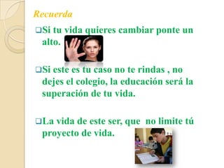 Si tu vida quieres cambiar ponte un
alto.
Si este es tu caso no te rindas , no
dejes el colegio, la educación será la
superación de tu vida.
La vida de este ser, que no limite tú
proyecto de vida.
Recuerda
 