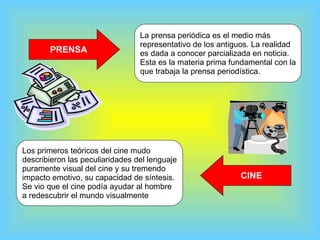 PRENSA La prensa periódica es el medio más  representativo de los antiguos. La realidad es dada a conocer parcializada en noticia.  Esta es la materia prima fundamental con la que trabaja la prensa periodística.  CINE Los primeros teóricos del cine mudo  describieron las peculiaridades del lenguaje puramente visual del cine y su tremendo impacto emotivo, su capacidad de síntesis.  Se vio que el cine podía ayudar al hombre  a redescubrir el mundo visualmente  
