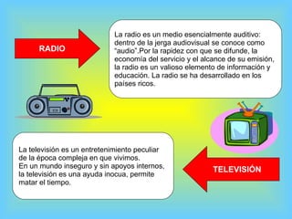 RADIO La radio es un medio esencialmente auditivo:  dentro de la jerga audiovisual se conoce como  “audio”.Por la rapidez con que se difunde, la  economía del servicio y el alcance de su emisión,  la radio es un valioso elemento de información y  educación. La radio se ha desarrollado en los  países ricos. TELEVISIÓN La televisión es un entretenimiento peculiar de la época compleja en que vivimos.  En un mundo inseguro y sin apoyos internos, la televisión es una ayuda inocua, permite  matar el tiempo.  