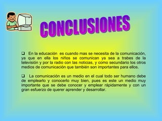 CONCLUSIONES En la educación  es cuando mas se necesita de la comunicación, ya que en ella los niños se comunican ya sea a trabes de la televisión y por la radio con las noticias, y como secundario los otros medios de comunicación que también son importantes para ellos. La comunicación es un medio en el cual todo ser humano debe de emplearlo y conocerlo muy bien, pues es este un medio muy importante que se debe conocer y emplear rápidamente y con un gran esfuerzo de querer aprender y desarrollar. 