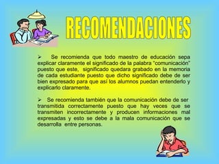 RECOMENDACIONES Se recomienda que todo maestro de educación sepa explicar claramente el significado de la palabra “comunicación” puesto que este,  significado quedara grabado en la memoria de cada estudiante puesto que dicho significado debe de ser bien expresado para que así los alumnos puedan entenderlo y explicarlo claramente. Se recomienda también que la comunicación debe de ser  transmitida correctamente puesto que hay veces que se transmiten incorrectamente y producen informaciones mal expresadas y esto se debe a la mala comunicación que se desarrolla  entre personas. 