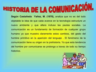 Según Castañeda  Yañez, M. (1978),  analiza que no es del todo objetable la idea de que cada avance en la tecnología estructure un nuevo ambiente y que altera incluso las pautas sociales. La comunicación es un fundamento de formación de cualquier grupo humano ya que muestra claramente estos cambios, del gesto del hombre primitivo en la aparición del lenguaje . El fenómeno de la comunicación tiene su origen en la prehistoria. Ya que esta tendencia del hombre por comunicarse se prolonga a travez de todo su tiempo historico. HISTORIA DE LA COMUNICACIÓN. 