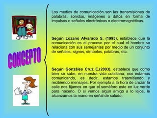 CONCEPTO Los medios de comunicación son las transmisiones de palabras, sonidos, imágenes o datos en forma de impulsos o señales electrónicas o electromagnéticas.  Según Lozano Alvarado S. (1995),  establece que la comunicación es el proceso por el cual el hombre se relaciona con sus semejantes por medio de un conjunto de señales, signos, símbolos, palabras, etc. Según Gonzáles Cruz E.(2003) , establece que como bien se sabe, en nuestra vida cotidiana, nos estamos comunicando, es decir, estamos trasmitiendo y recibiendo mensajes. Por ejemplo a la hora de cruzar la calle nos fijamos en que el semáforo este en luz verde para hacerlo. O si vemos algún amigo a lo lejos, le alcanzamos la mano en señal de saludo. 