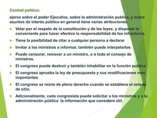 Control político:
ejerce sobre el poder Ejecutivo, sobre la administración publica, y sobre
asuntos de interés público en general tiene varias atribuciones
 Velar por el respeto de la constitución y de las leyes, y disponer lo
conveniente para hacer efectiva la responsabilidad de los infractores.
 Tiene la posibilidad de citar a cualquier persona a declarar
 Invitar a los ministros a informar, también puede interpelarlos
 Puede censurar, remover a un ministro, o a todo el consejo de
ministros.
 El congreso puede destruir y también inhabilitar en la función publica
 El congreso aprueba la ley de presupuesto y sus modificaciones mas
importantes
 El congreso se reúne de pleno derecho cuando se establece el estado
de sitio.
 Adicionalmente, cada congresista puede solicitar a los ministros y a la
administración pública la información que considere útil.
 
