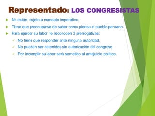Representado: LOS CONGRESISTAS
 No están sujeto a mandato imperativo.
 Tiene que preocuparse de saber como piensa el pueblo peruano.
 Para ejercer su labor le reconocen 3 prerrogativas:
 No tiene que responder ante ninguna autoridad.
 No pueden ser detenidos sin autorización del congreso.
 Por incumplir su labor será sometido al antejuicio político.
 