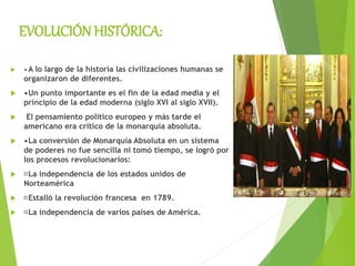 EVOLUCIÓN HISTÓRICA:
 •A lo largo de la historia las civilizaciones humanas se
organizaron de diferentes.
 •Un punto importante es el fin de la edad media y el
principio de la edad moderna (siglo XVI al siglo XVII).
 El pensamiento político europeo y más tarde el
americano era crítico de la monarquía absoluta.
 •La conversión de Monarquía Absoluta en un sistema
de poderes no fue sencilla ni tomó tiempo, se logró por
los procesos revolucionarios:
 La independencia de los estados unidos de
Norteamérica
 Estalló la revolución francesa en 1789.
 La independencia de varios países de América.
 
