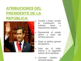 ATRIBUCIONES DEL
PRESIDENTE DE LA
REPÚBLICA:
Cumplir y hacer cumplir
la constitución: los
tratados, leyes, y
disposiciones legales.
Representar al estado
dentro y fuera del
territorio peruano.
Dirigir la política general
del gobierno.
Velar por el orden
interno y la seguridad
exterior de la república.
Conceder indultos y
conmutar penas.
 