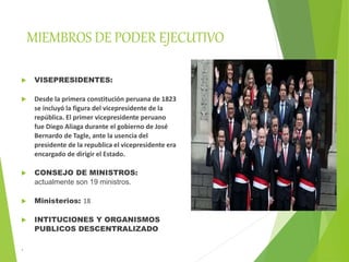 MIEMBROS DE PODER EJECUTIVO
 VISEPRESIDENTES:
 Desde la primera constitución peruana de 1823
se incluyó la figura del vicepresidente de la
república. El primer vicepresidente peruano
fue Diego Aliaga durante el gobierno de José
Bernardo de Tagle, ante la usencia del
presidente de la republica el vicepresidente era
encargado de dirigir el Estado.
 CONSEJO DE MINISTROS:
actualmente son 19 ministros.
 Ministerios: 18
 INTITUCIONES Y ORGANISMOS
PUBLICOS DESCENTRALIZADO
.
 