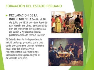 FORMACIÓN DEL ESTADO PERUANO
 DECLARACION DE LA
INDEPENDENCIA Se dio el 28
de julio de 1821 por don José de
san Martín en Lima, se consolido
con las victorias de las batallas
de Junín y Ayacucho con la
participación de Simón Bolívar.
El Estado tras la independencia
Inició un largo proceso para que
cada peruano sea un ser humano
igual que los demás y se
reorganizaron las relaciones
internacionales para lograr el
desarrollo del país.
 