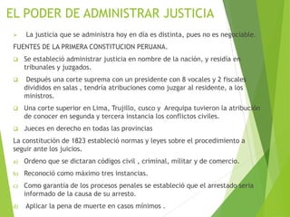 EL PODER DE ADMINISTRAR JUSTICIA
 La justicia que se administra hoy en día es distinta, pues no es negociable.
FUENTES DE LA PRIMERA CONSTITUCION PERUANA.
 Se estableció administrar justicia en nombre de la nación, y residía en
tribunales y juzgados.
 Después una corte suprema con un presidente con 8 vocales y 2 fiscales
divididos en salas , tendría atribuciones como juzgar al residente, a los
ministros.
 Una corte superior en Lima, Trujillo, cusco y Arequipa tuvieron la atribución
de conocer en segunda y tercera instancia los conflictos civiles.
 Jueces en derecho en todas las provincias
La constitución de 1823 estableció normas y leyes sobre el procedimiento a
seguir ante los juicios.
a) Ordeno que se dictaran códigos civil , criminal, militar y de comercio.
b) Reconoció como máximo tres instancias.
c) Como garantía de los procesos penales se estableció que el arrestado seria
informado de la causa de su arresto.
d) Aplicar la pena de muerte en casos mínimos .
 