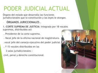 PODER JUDICIAL ACTUAL
Órgano del estado que desarrolla las funciones
jurisdiccionales que la constitución y las leyes le otorgan.
- ÓRGANOS JURICCIONALES .
1.-CORTE SUPREMA DE JUSTICIA: integrada por 18 vocales
supremos, distribuidos así:
. Presidente de la corte suprema.
. Vocal jefe de la oficina nacional de magistratura.
.vocal jefe del consejo ejecutivo del poder judicial.
. Y 15 vocales distribuidos en las
3 salas jurisdiccionales :
civil, penal y derecho constitucional.
 