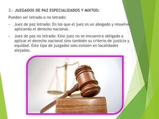 3.- JUZGADOS DE PAZ ESPECIALIZADOS Y MIXTOS:
Pueden ser letrado o no letrado:
 Juez de paz letrado: En los que el juez es un abogado y resuelve
aplicando el derecho nacional.
 Juez de paz no letrado: Este juez no se encuentra obligado a
aplicar el derecho nacional sino también su criterio de justicia y
equidad. Este tipo de juzgados solo existen en localidades
alejadas.
 