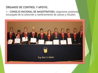 ÓRGANOS DE CONTROL Y APOYO.
1.- CONSEJO NACIONAL DE MAGISTRATURA: organismo autónomo
encargado de la selección y nombramiento de jueces y fiscales.
 