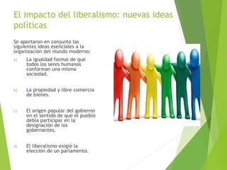 El impacto del liberalismo: nuevas ideas
políticas
Se aportaron en conjunto las
siguientes ideas esenciales a la
organización del mundo moderno:
a) La igualdad formal de que
todos los seres humanos
conforman una misma
sociedad.
b) La propiedad y libre comercio
de bienes.
c) El origen popular del gobierno
en el sentido de que el pueblo
debía participar en la
designación de los
gobernantes.
d) El liberalismo exigió la
elección de un parlamento.
 
