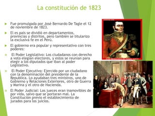 La constitución de 1823
 Fue promulgada por José Bernardo De Tagle el 12
de noviembre de 1823.
 El es país se dividió en departamentos,
provincias y distritos, pero también se titularizo
la exclusiva fe en el Perú.
 El gobierno era popular y representativo con tres
poderes:
 El Poder Legislativo: Los ciudadanos con derecho
a voto elegían electores, y estos se reunían para
elegir a los diputados que iban al poder
Legislativo.
 El Poder Ejecutivo: Ejercido por un ciudadano
con la denominación del presidente de la
Republica. Lo ayudaban tres ministros, uno de
Gobierno y Relaciones Exteriores, otro de Guerra
y Marina y el otro de Hacienda.
 El Poder Judicial: Los jueces eran inamovibles de
por vida, salvo que se portaran mal. La
Constitución previo el establecimiento de
jurados para los juicios.
 