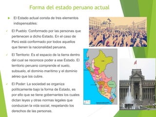 Forma del estado peruano actual
 El Estado actual consta de tres elementos
indispensables:
 El Pueblo: Conformado por las personas que
pertenecen a dicho Estado. En el caso de
Perú está conformado por todos aquellos
que tienen la nacionalidad peruana.
 El Territorio: Es el espacio de la tierra dentro
del cual se reconoce poder a ese Estado. El
territorio peruano comprende el suelo,
subsuelo, el dominio marítimo y el dominio
aéreo que los cubre.
 El Poder: La sociedad se organiza
políticamente bajo la forma de Estado, es
por ello que se tiene gobernantes los cuales
dictan leyes y otras normas legales que
conduzcan la vida social, respetando los
derechos de las personas.
 