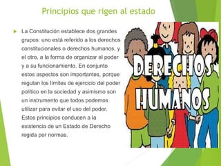 Principios que rigen al estado
 La Constitución establece dos grandes
grupos: uno está referido a los derechos
constitucionales o derechos humanos, y
el otro, a la forma de organizar el poder
y a su funcionamiento. En conjunto
estos aspectos son importantes, porque
regulan los límites de ejercicio del poder
político en la sociedad y asimismo son
un instrumento que todos podemos
utilizar para evitar el uso del poder.
Estos principios conducen a la
existencia de un Estado de Derecho
regida por normas.
 