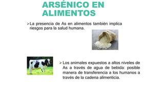 ARSÉNICO EN
ALIMENTOS
La presencia de As en alimentos también implica
riesgos para la salud humana.
Los animales expuestos a altos niveles de
As a través de agua de bebida: posible
manera de transferencia a los humanos a
través de la cadena alimenticia.
 
