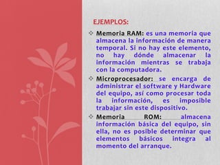 EJEMPLOS:
 Memoria RAM: es una memoria que
  almacena la información de manera
  temporal. Si no hay este elemento,
  no hay dónde almacenar la
  información mientras se trabaja
  con la computadora.
 Microprocesador: se encarga de
  administrar el software y Hardware
  del equipo, así como procesar toda
  la    información,    es   imposible
  trabajar sin este dispositivo.
 Memoria         ROM:        almacena
  información básica del equipo, sin
  ella, no es posible determinar que
  elementos básicos integra al
  momento del arranque.
 